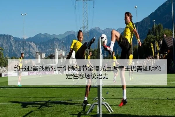 约书亚备战新对手训练细节全曝光重返拳王仍需证明稳定性赛场统治力