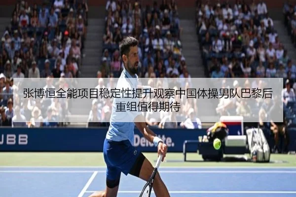 张博恒全能项目稳定性提升观察中国体操男队巴黎后重组值得期待