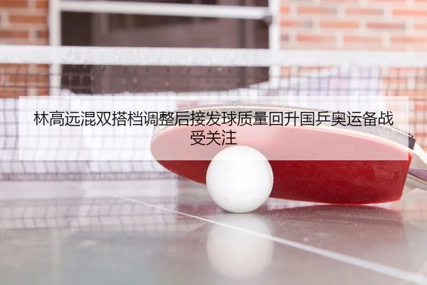 林高远混双搭档调整后接发球质量回升国乒奥运备战受关注